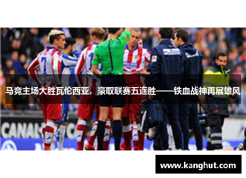 马竞主场大胜瓦伦西亚，豪取联赛五连胜——铁血战神再展雄风