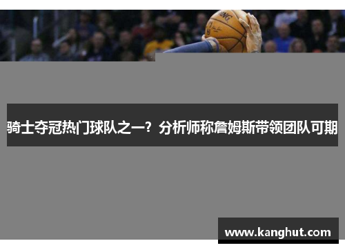 骑士夺冠热门球队之一？分析师称詹姆斯带领团队可期