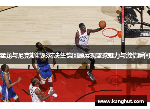 猛龙与尼克斯精彩对决集锦回顾展现篮球魅力与激情瞬间